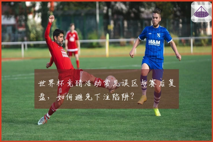 世界杯竞猜活动常见误区与赛后复盘，如何避免下注陷阱？